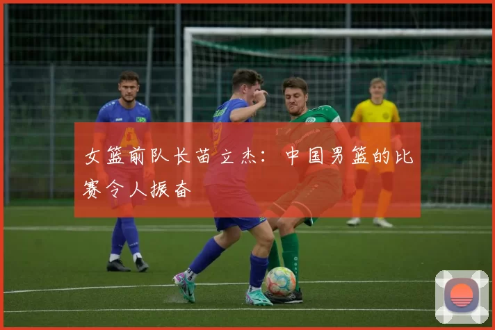 女篮前队长苗立杰：中国男篮的比赛令人振奋