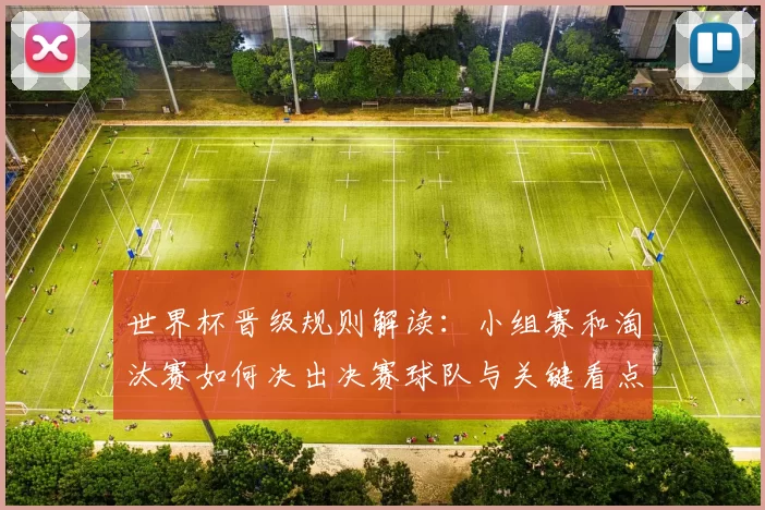 世界杯晋级规则解读：小组赛和淘汰赛如何决出决赛球队与关键看点